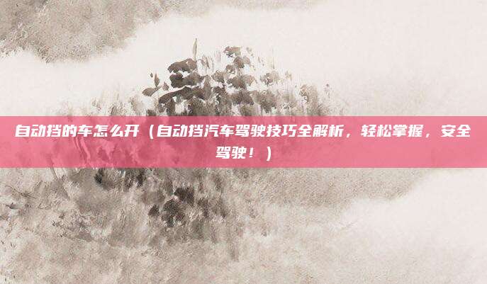 自动挡的车怎么开（自动挡汽车驾驶技巧全解析，轻松掌握，安全驾驶！）