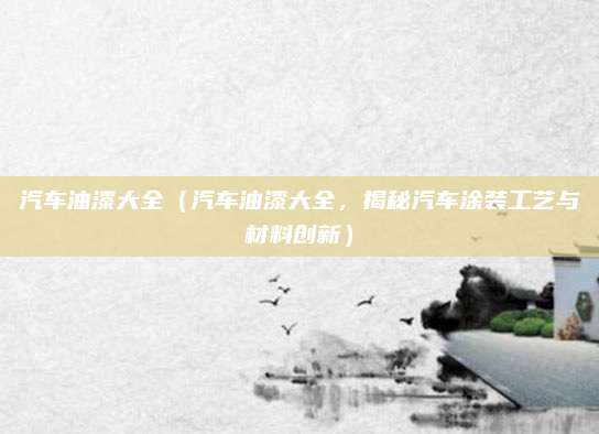 汽车油漆大全（汽车油漆大全，揭秘汽车涂装工艺与材料创新）