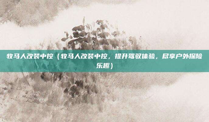 牧马人改装中控（牧马人改装中控，提升驾驭体验，尽享户外探险乐趣）
