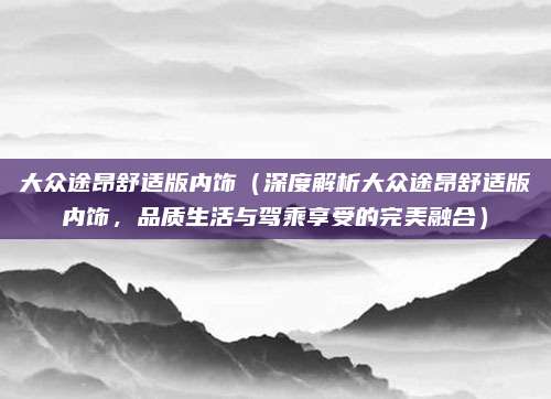大众途昂舒适版内饰（深度解析大众途昂舒适版内饰，品质生活与驾乘享受的完美融合）