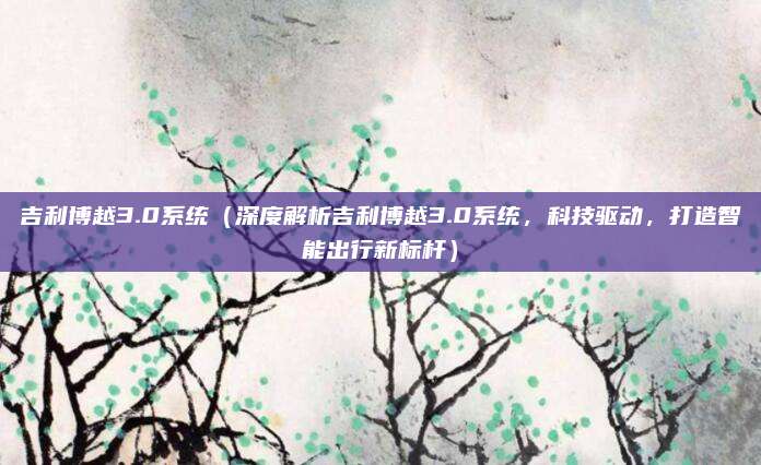 吉利博越3.0系统（深度解析吉利博越3.0系统，科技驱动，打造智能出行新标杆）