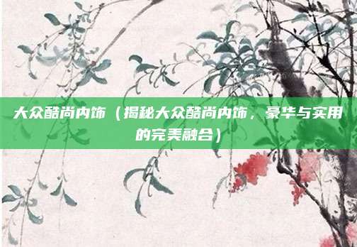 大众酷尚内饰（揭秘大众酷尚内饰，豪华与实用的完美融合）