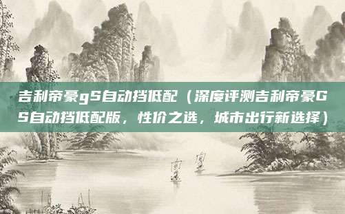 吉利帝豪gS自动挡低配（深度评测吉利帝豪GS自动挡低配版，性价之选，城市出行新选择）