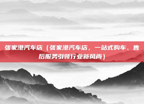 张家港汽车店（张家港汽车店，一站式购车、售后服务引领行业新风尚）