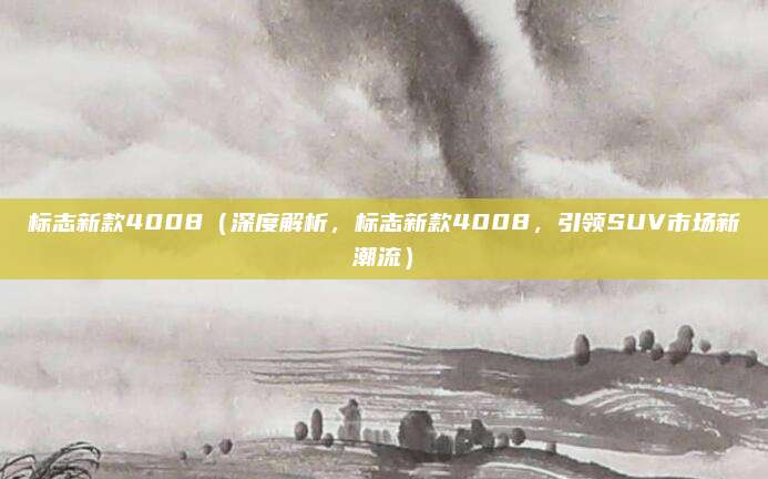 标志新款4008（深度解析，标志新款4008，引领SUV市场新潮流）