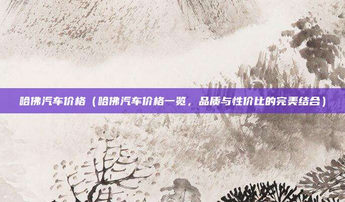 哈佛汽车价格（哈佛汽车价格一览，品质与性价比的完美结合）