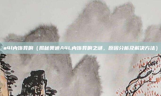 a4l内饰异响（揭秘奥迪A4L内饰异响之谜，原因分析及解决方法）