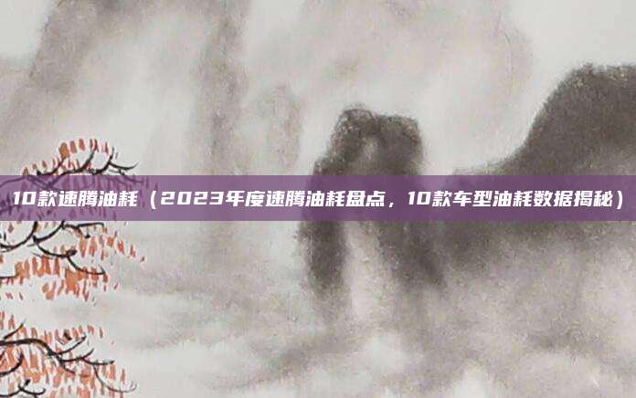 10款速腾油耗（2023年度速腾油耗盘点，10款车型油耗数据揭秘）