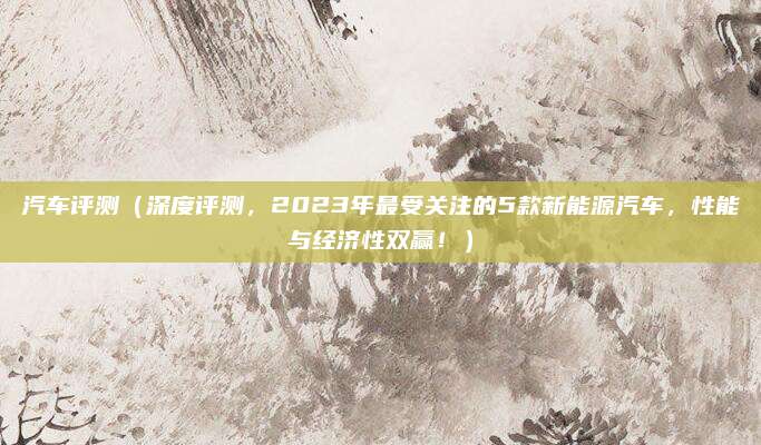 汽车评测（深度评测，2023年最受关注的5款新能源汽车，性能与经济性双赢！）