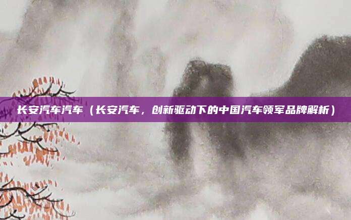 长安汽车汽车（长安汽车，创新驱动下的中国汽车领军品牌解析）