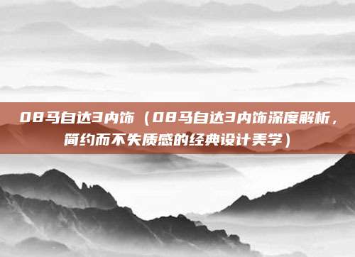 08马自达3内饰（08马自达3内饰深度解析，简约而不失质感的经典设计美学）