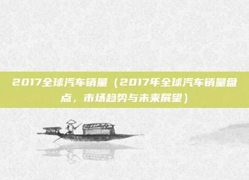 2017全球汽车销量（2017年全球汽车销量盘点，市场趋势与未来展望）