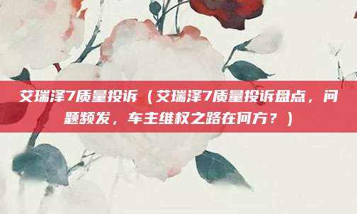 艾瑞泽7质量投诉（艾瑞泽7质量投诉盘点，问题频发，车主维权之路在何方？）