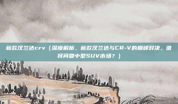 新款汉兰达crv（深度解析，新款汉兰达与CR-V的巅峰对决，谁将问鼎中型SUV市场？）