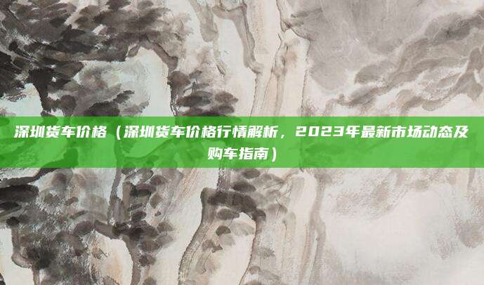 深圳货车价格（深圳货车价格行情解析，2023年最新市场动态及购车指南）