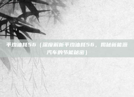 平均油耗56（深度解析平均油耗56，揭秘新能源汽车的节能秘密）
