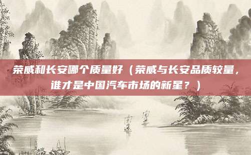 荣威和长安哪个质量好（荣威与长安品质较量，谁才是中国汽车市场的新星？）