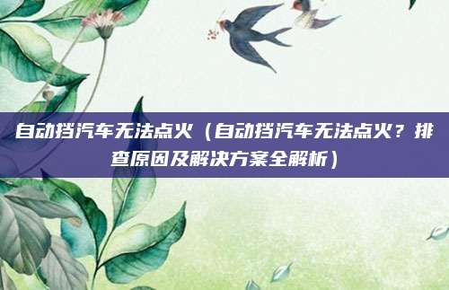 自动挡汽车无法点火（自动挡汽车无法点火？排查原因及解决方案全解析）