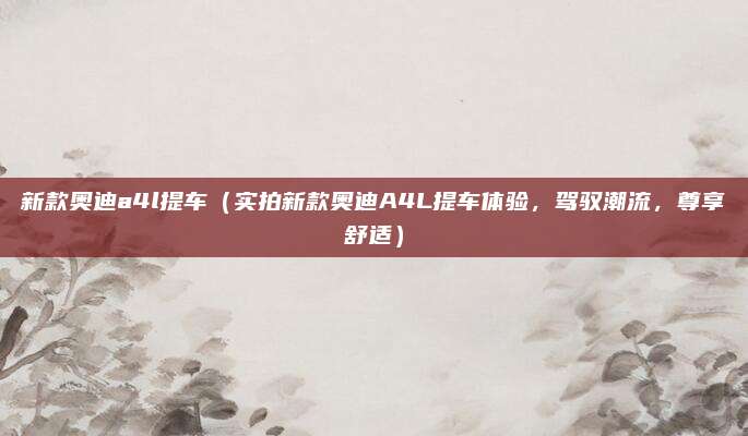 新款奥迪a4l提车（实拍新款奥迪A4L提车体验，驾驭潮流，尊享舒适）