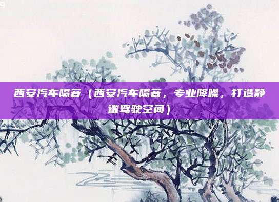 西安汽车隔音（西安汽车隔音，专业降噪，打造静谧驾驶空间）