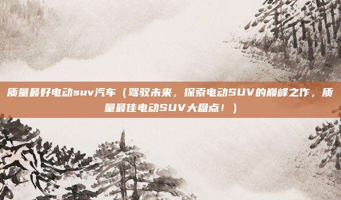 质量最好电动suv汽车（驾驭未来，探索电动SUV的巅峰之作，质量最佳电动SUV大盘点！）