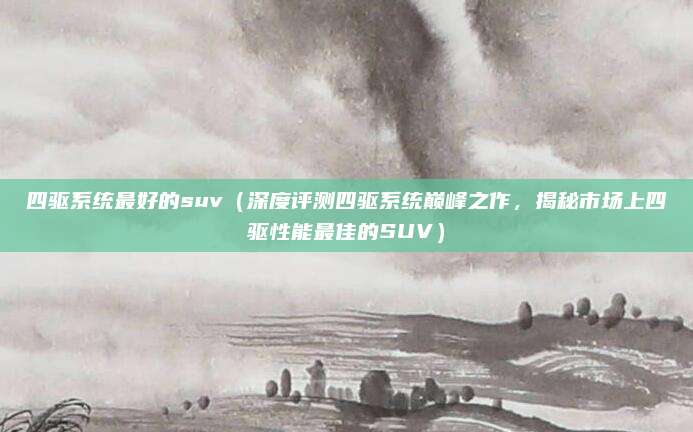 四驱系统最好的suv（深度评测四驱系统巅峰之作，揭秘市场上四驱性能最佳的SUV）