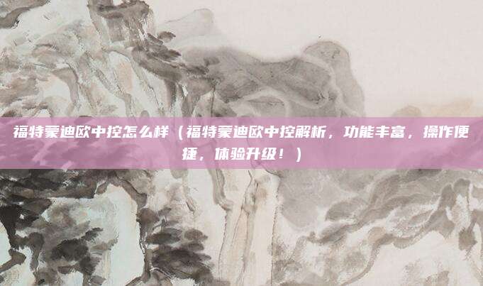 福特蒙迪欧中控怎么样（福特蒙迪欧中控解析，功能丰富，操作便捷，体验升级！）