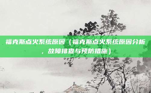 福克斯点火系统原因（福克斯点火系统原因分析，故障排查与预防措施）