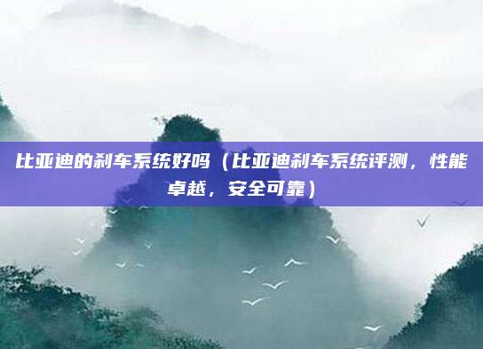 比亚迪的刹车系统好吗（比亚迪刹车系统评测，性能卓越，安全可靠）