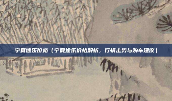 宁夏途乐价格（宁夏途乐价格解析，行情走势与购车建议）