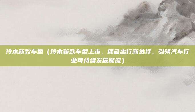玲木新款车型(玲木新款车型上市,绿色出行新选择,引领汽车行业可持续发展潮流)