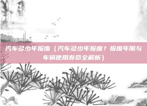 汽车多少年报废（汽车多少年报废？报废年限与车辆使用寿命全解析）