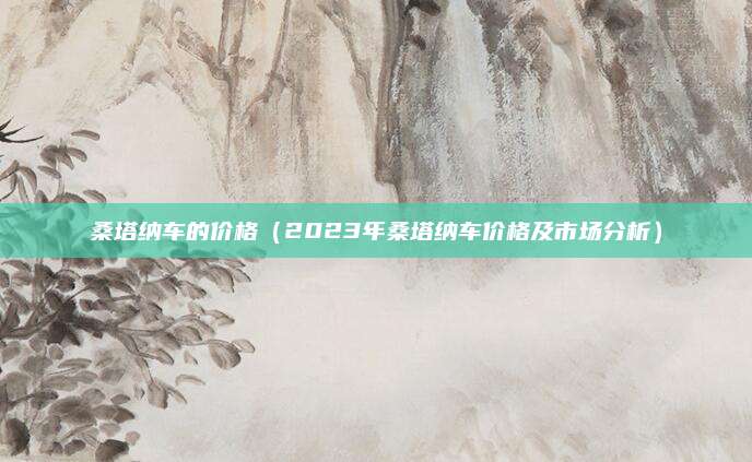 桑塔纳车的价格（2023年桑塔纳车价格及市场分析）