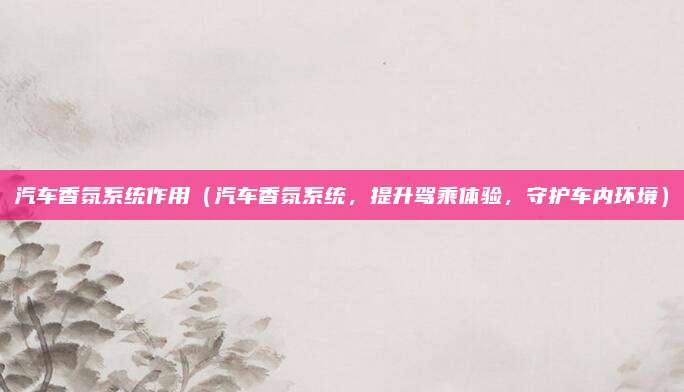 汽车香氛系统作用（汽车香氛系统，提升驾乘体验，守护车内环境）