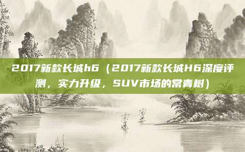 2017新款长城h6（2017新款长城H6深度评测，实力升级，SUV市场的常青树）