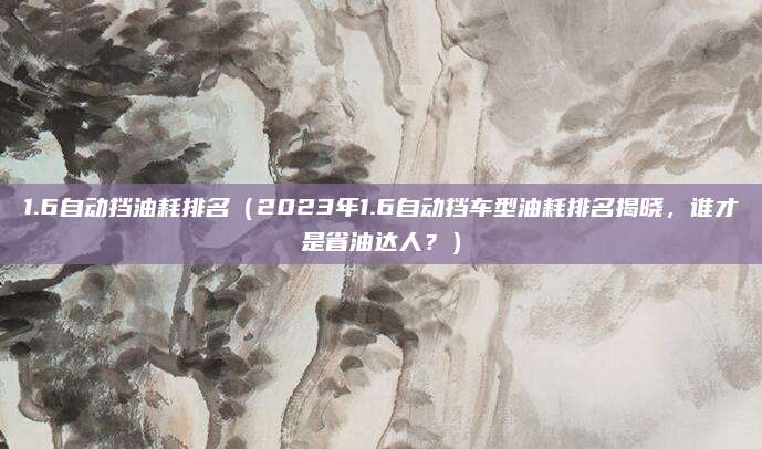1.6自动挡油耗排名（2023年1.6自动挡车型油耗排名揭晓，谁才是省油达人？）