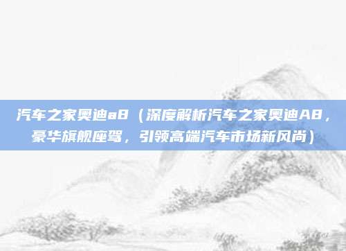 汽车之家奥迪a8（深度解析汽车之家奥迪A8，豪华旗舰座驾，引领高端汽车市场新风尚）