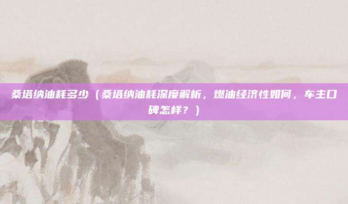 桑塔纳油耗多少（桑塔纳油耗深度解析，燃油经济性如何，车主口碑怎样？）