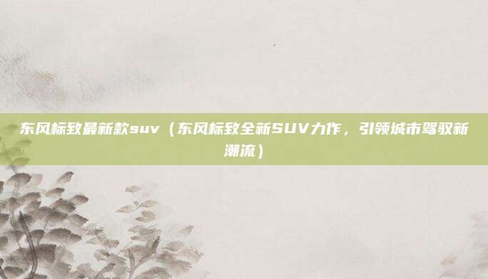 东风标致最新款suv（东风标致全新SUV力作，引领城市驾驭新潮流）