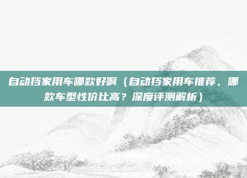 自动挡家用车哪款好啊（自动挡家用车推荐，哪款车型性价比高？深度评测解析）