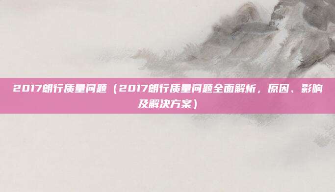 2017朗行质量问题（2017朗行质量问题全面解析，原因、影响及解决方案）