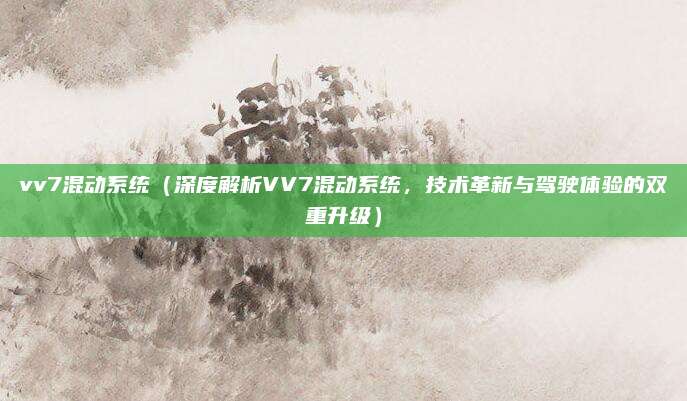 vv7混动系统（深度解析VV7混动系统，技术革新与驾驶体验的双重升级）