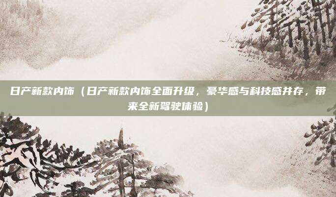 日产新款内饰（日产新款内饰全面升级，豪华感与科技感并存，带来全新驾驶体验）