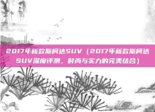 2017年新款斯柯达SUV（2017年新款斯柯达SUV深度评测，时尚与实力的完美结合）
