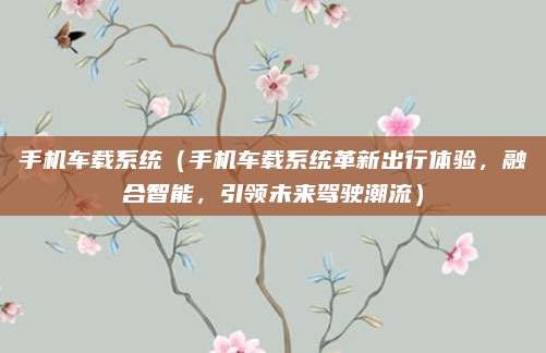 手机车载系统（手机车载系统革新出行体验，融合智能，引领未来驾驶潮流）