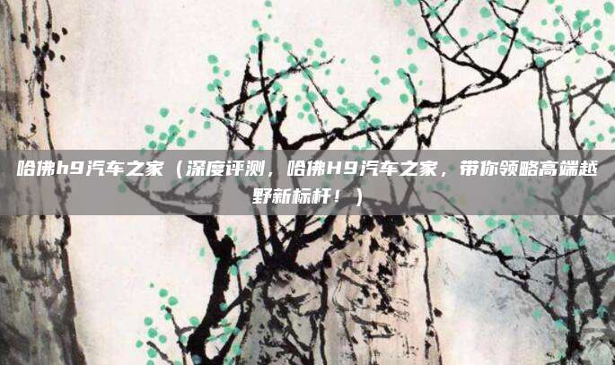 哈佛h9汽车之家（深度评测，哈佛H9汽车之家，带你领略高端越野新标杆！）