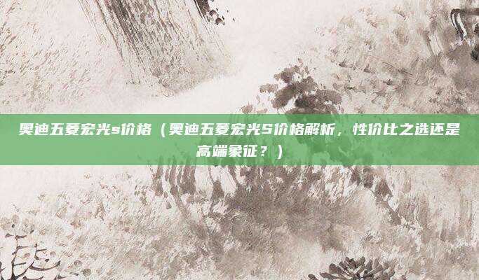 奥迪五菱宏光s价格（奥迪五菱宏光S价格解析，性价比之选还是高端象征？）