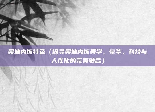 奥迪内饰特色（探寻奥迪内饰美学，豪华、科技与人性化的完美融合）