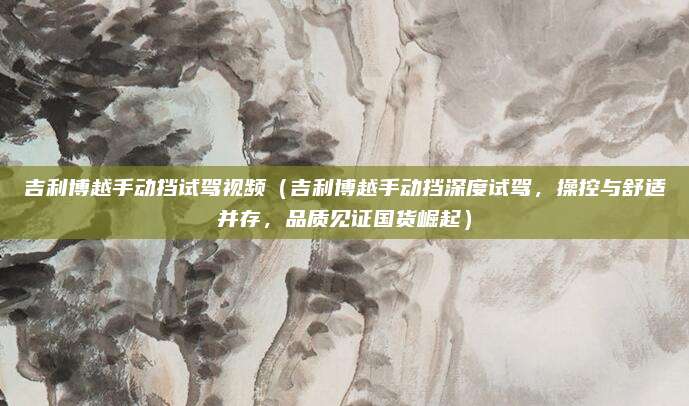 吉利博越手动挡试驾视频（吉利博越手动挡深度试驾，操控与舒适并存，品质见证国货崛起）