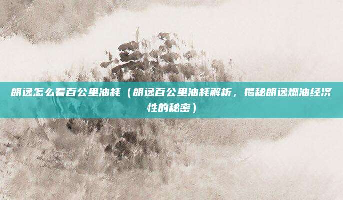 朗逸怎么看百公里油耗（朗逸百公里油耗解析，揭秘朗逸燃油经济性的秘密）